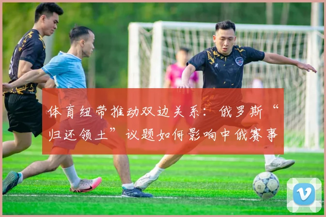 体育纽带推动双边关系：俄罗斯“归还领土”议题如何影响中俄赛事合作