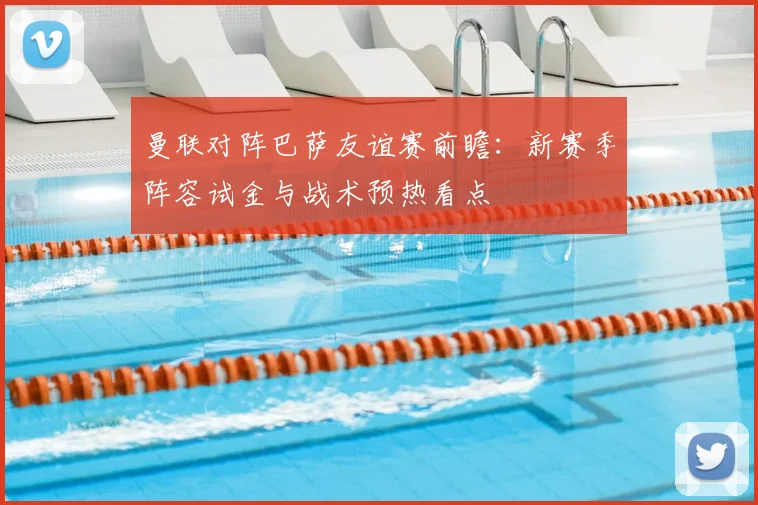 曼联对阵巴萨友谊赛前瞻：新赛季阵容试金与战术预热看点