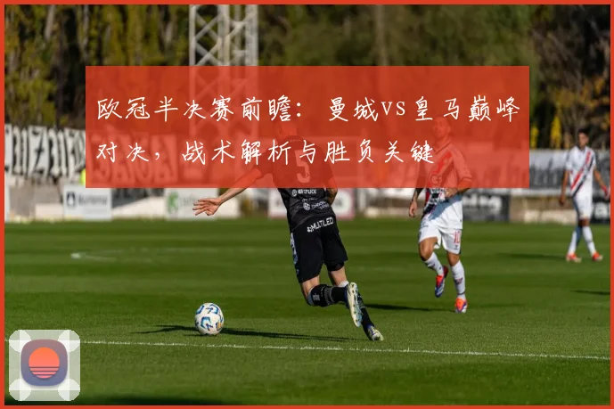 欧冠半决赛前瞻：曼城vs皇马巅峰对决，战术解析与胜负关键