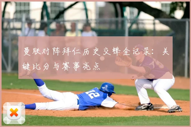 曼联对阵拜仁历史交锋全记录：关键比分与赛事亮点