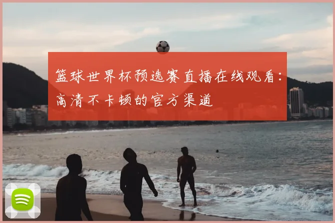 篮球世界杯预选赛直播在线观看:高清不卡顿的官方渠道