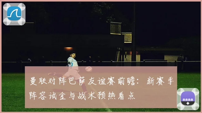 曼联对阵巴萨友谊赛前瞻：新赛季阵容试金与战术预热看点