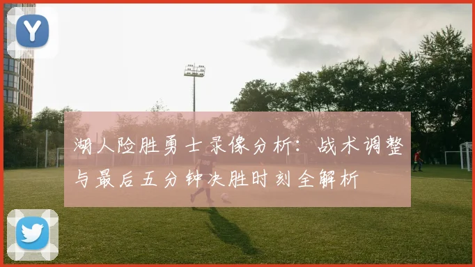 湖人险胜勇士录像分析：战术调整与最后五分钟决胜时刻全解析