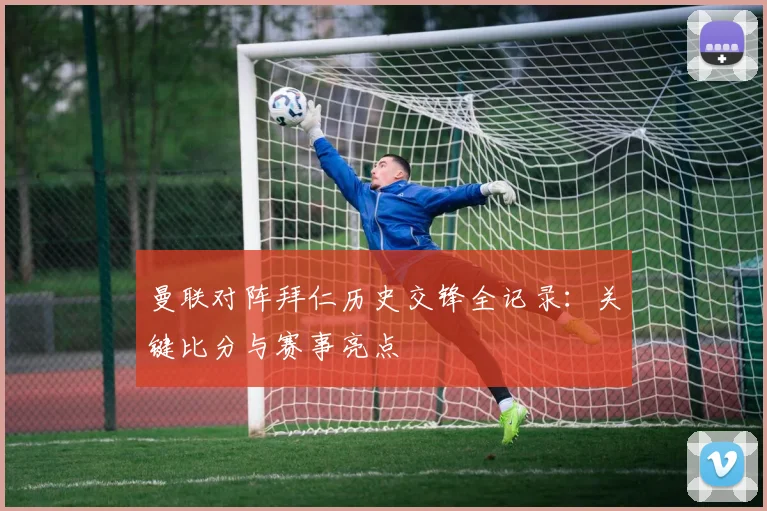 曼联对阵拜仁历史交锋全记录：关键比分与赛事亮点