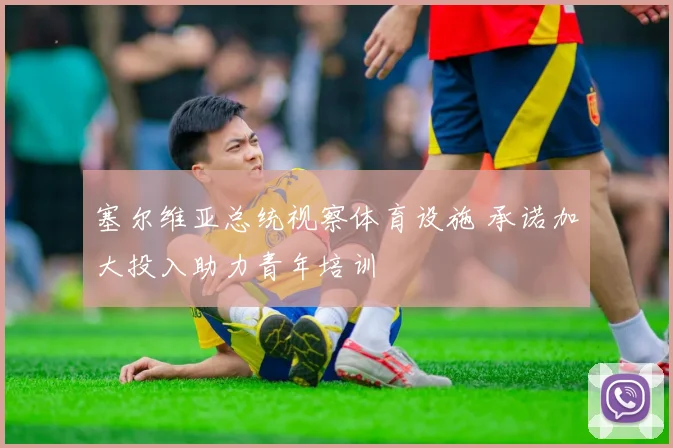 塞尔维亚总统视察体育设施 承诺加大投入助力青年培训