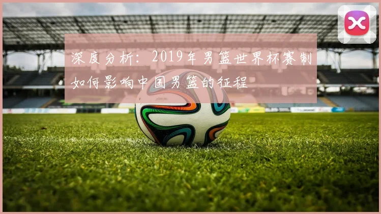 深度分析：2019年男篮世界杯赛制如何影响中国男篮的征程