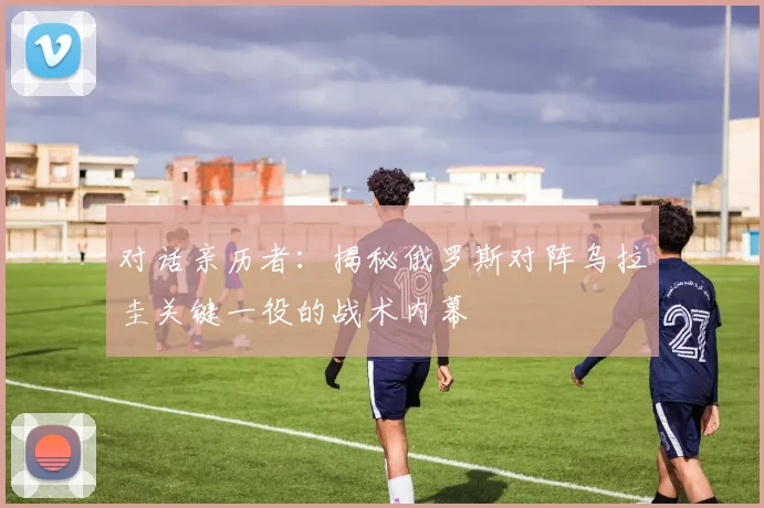 对话亲历者：揭秘俄罗斯对阵乌拉圭关键一役的战术内幕
