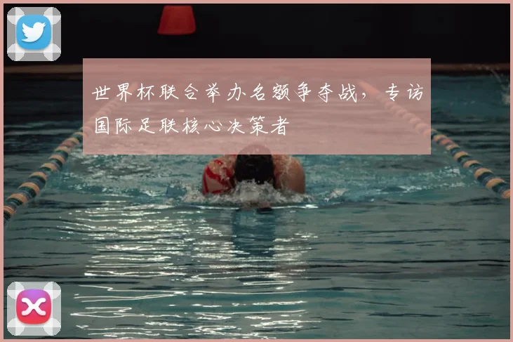 世界杯联合举办名额争夺战，专访国际足联核心决策者