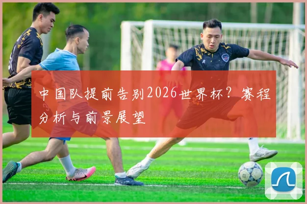 中国队提前告别2026世界杯？赛程分析与前景展望