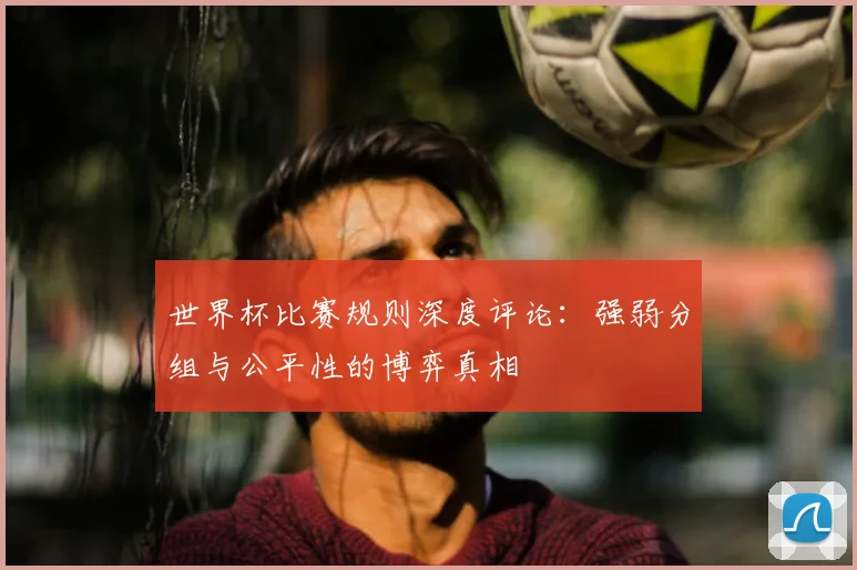 世界杯比赛规则深度评论：强弱分组与公平性的博弈真相