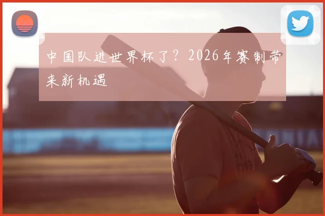 中国队进世界杯了?2026年赛制带来新机遇