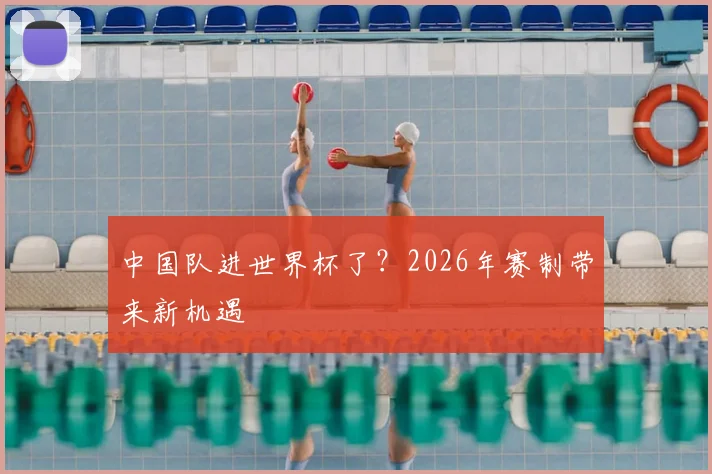 中国队进世界杯了?2026年赛制带来新机遇