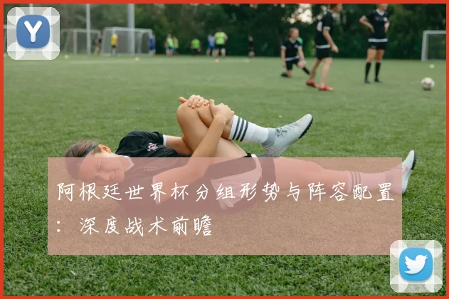 阿根廷世界杯分组形势与阵容配置：深度战术前瞻