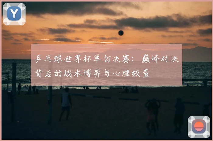 乒乓球世界杯单打决赛：巅峰对决背后的战术博弈与心理较量