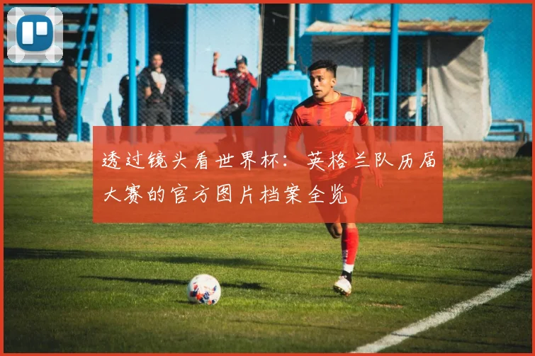 透过镜头看世界杯：英格兰队历届大赛的官方图片档案全览