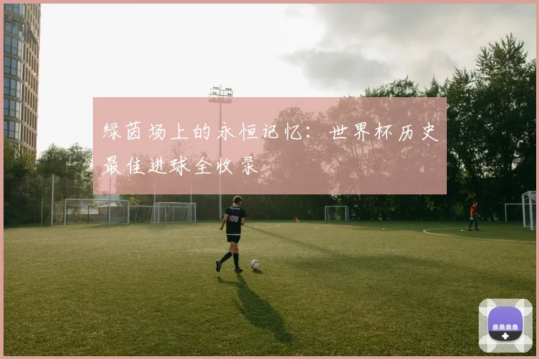 绿茵场上的永恒记忆：世界杯历史最佳进球全收录