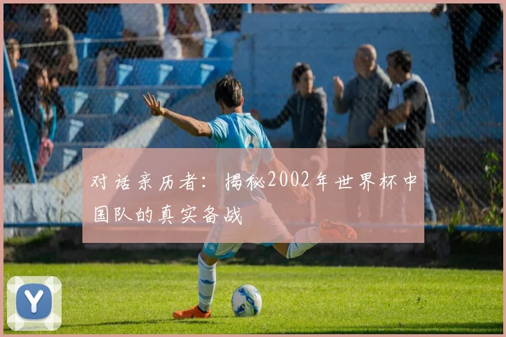 对话亲历者：揭秘2002年世界杯中国队的真实备战