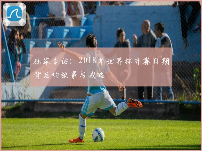 独家专访:2018年世界杯开赛日期背后的故事与战略