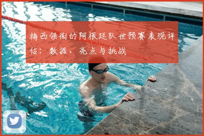 梅西领衔的阿根廷队世预赛表现评估：数据、亮点与挑战